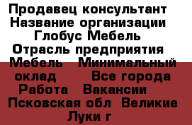 Продавец-консультант › Название организации ­ Глобус-Мебель › Отрасль предприятия ­ Мебель › Минимальный оклад ­ 1 - Все города Работа » Вакансии   . Псковская обл.,Великие Луки г.